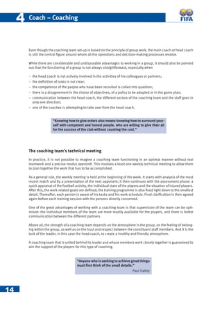 14
44 Coach – Coaching
Even though the coaching team set-up is based on the principle of group work, the main coach or head coach
is still the central ﬁgure around whom all the operations and decision-making processes revolve.
While there are considerable and undisputable advantages to working in a group, it should also be pointed
out that the functioning of a group is not always straightforward, especially when
− the head coach is not actively involved in the activities of his colleagues or partners;
− the deﬁnition of tasks is not clear;
− the competence of the people who have been recruited is called into question;
− there is a disagreement in the choice of objectives, of a policy to be adopted or in the game plan;
− communication between the head coach, the different sectors of the coaching team and the staff goes in
only one direction;
− one of the coaches is attempting to take over from the head coach.
The coaching team’s technical meeting
In practice, it is not possible to imagine a coaching team functioning in an optimal manner without real
teamwork and a precise modus operandi. This involves a least one weekly technical meeting to allow them
to plan together the work that has to be accomplished.
As a general rule, the weekly meeting is held at the beginning of the week. It starts with analysis of the most
recent match and by a presentation of the next opponent; it then continues with the assessment phase: a
quick appraisal of the football activity, the individual state of the players and the situation of injured players.
After this, the work-related goals are deﬁned; the training programme is also ﬁxed right down to the smallest
detail. Thereafter, each person is aware of his tasks and his work schedule. Final clariﬁcation is then agreed
again before each training session with the persons directly concerned.
One of the great advantages of working with a coaching team is that supervision of the team can be opti-
mised: the individual members of the team are more readily available for the players, and there is better
communication between the different partners.
Above all, the strength of a coaching team depends on the atmosphere in the group, on the feeling of belong-
ing within the group, as well as on the trust and respect between the constituent staff members. And it is the
task of the leader, in this case the head coach, to create a healthy and friendly atmosphere.
A coaching team that is united behind its leader and whose members work closely together is guaranteed to
win the support of the players for this type of coaching.
“Knowing how to give orders also means knowing how to surround your-
self with competent and honest people, who are willing to give their all
for the success of the club without counting the cost.”
“Anyone who is seeking to achieve great things
must ﬁrst think of the small details.”
Paul Valéry
 