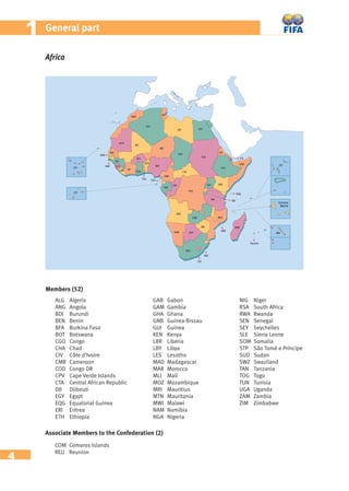 4
11 General part
Africa
Members (52)
ALG Algeria
ANG Angola
BDI Burundi
BEN Benin
BFA Burkina Faso
BOT Botswana
CGO Congo
CHA Chad
CIV Côte d’Ivoire
CMR Cameroon
COD Congo DR
CPV Cape Verde Islands
CTA Central African Republic
DJI Djibouti
EGY Egypt
EQG Equatorial Guinea
ERI Eritrea
ETH Ethiopia
GAB Gabon
GAM Gambia
GHA Ghana
GNB Guinea-Bissau
GUI Guinea
KEN Kenya
LBR Liberia
LBY Libya
LES Lesotho
MAD Madagascar
MAR Morocco
MLI Mali
MOZ Mozambique
MRI Mauritius
MTN Mauritania
MWI Malawi
NAM Namibia
NGA Nigeria
NIG Niger
RSA South Africa
RWA Rwanda
SEN Senegal
SEY Seychelles
SLE Sierra Leone
SOM Somalia
STP São Tomé e Príncipe
SUD Sudan
SWZ Swaziland
TAN Tanzania
TOG Togo
TUN Tunisia
UGA Uganda
ZAM Zambia
ZIM Zimbabwe
Associate Members to the Confederation (2)
COM Comoros Islands
REU Reunion
 