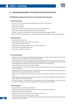 16
44 Coach – Coaching
4. Coaching young players: the dual role of coach and educator
The difference between the top-level coach and the coach/educator
• The top-level coach
− Has the primary task of shaping and preparing the ﬁrst team for competition.
− Has to achieve results.
− Trains top-level players.
− Works as part of a team (coaching team) with assistants and other staff.
− Mostly works together with the whole team at a training session.
− Handles in particular everything that is related to tactical and psychological matters.
− Works in stressful situations and in a demanding environment, and often for a relatively short period.
His key functions
− Responsibility for coaching
− Organisation, planning, scheduling and assessment
− Training and coaching of the team
− Relations with the media, players’ agents, sponsors, supporters …
− Scouting/recruitment with speciﬁc staff
− Other duties, depending on the club
• The coach/educator
− Has the key task of shaping and developing young players according to their development level. Helps
young players to mould themselves as players and as men.
− Uses competition as a means of shaping and developing players. Although he aims to achieve results,
this is not done at all costs. Victory does bring great satisfaction, but his real triumph is achieved when
his young players are integrated into the ﬁrst team and play at international level.
− Often works alone or with just one or two colleagues.
− Trains the whole team in collective sessions, but concentrates the bulk of his work on individual training
and in small groups.
− Handles all areas of training (technical, technical/tactical, physical, and mental) and dealings with the
players’ families, schools and even their private lives.
− Has to face responsibilities and demands in his work that are almost as great as those of a top-level
coach.
− Works together with youngsters who have a family life, their schooling or possibly even a professional
career away from their football activity.
− The coach/educator is a demanding and positive ﬁgure, who has to be willing to listen to the young
players in his charge in his role as a support, guide, mentor, and even father ﬁgure.
His key functions
− Responsibility for coaching young footballers
− Organisation, planning, scheduling and assessment (in the medium and long term)
− Individual training and team coaching
− Relations with the technical direction and head coach of the club
− Relations with schools, parents and players’ agents
− Communication with the players (keeping himself informed about them, listening to them, understand-
ing them and advising them).
 