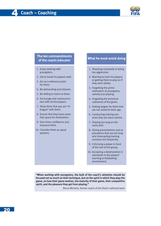 20
44 Coach – Coaching
1. Enjoy working with
youngsters.
2. Get to know his players well.
3. Act as a reference point
for them.
4. Be demanding and tolerant.
5. Be willing to listen to them.
6. Encourage real communica-
tion with all the players.
7. Show them that you are “in
league” with them.
8. Ensure that they have some
free space for themselves.
9. Give them conﬁdence and
reassure them.
10. Consider them as equal
partners
“When working with youngsters, the bulk of the coach’s attention should be
focused not so much on their technique, but on the spirit in which they play the
game, on how their game evolves, the maturity of their game, their competitive
spirit, and the pleasure they get from playing.”
Rinus Michels, former coach of the Dutch national team
The ten commandments
of the coach/educator
What he must avoid doing
1. Shouting constantly or being
too aggressive.
2. Wanting to train his players
or getting them to play as if
they were adults.
3. Forgetting the prime
motivation of youngsters,
namely just playing.
4. Forgetting the technical
rudiments of the game.
5. Setting targets for them that
are not suited to their age.
6. Conducting training ses-
sions that are mere routine.
7. Staying too long on the
same drill.
8. Giving presentations and ex
planations that are too long
and interrupting training
sessions too frequently.
9. Criticising a player in front
of the rest of the group.
10. Accepting a deterioration in
standards in the players’
learning or footballing
environment.
 