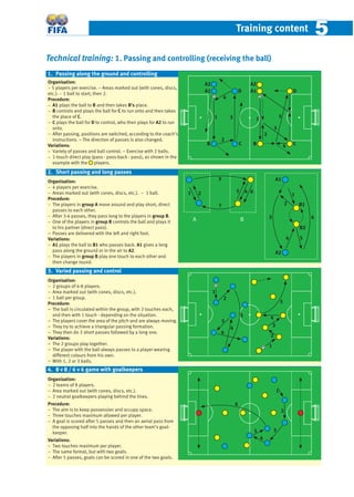 Training content 55
Technical training: 1. Passing and controlling (receiving the ball)
Organisation:
− 5 players per exercise. − Areas marked out (with cones, discs,
etc.). − 1 ball to start, then 2.
Procedure:
− A1 plays the ball to B and then takes B’s place.
− B controls and plays the ball for C to run onto and then takes
the place of C.
− C plays the ball for D to control, who then plays for A2 to run
onto.
− After passing, positions are switched, according to the coach’s
instructions. – The direction of passes is also changed.
Variations:
− Variety of passes and ball control. – Exercise with 2 balls.
− 1-touch direct play (pass - pass-back - pass), as shown in the
example with the players.
Organisation:
− 4 players per exercise.
− Areas marked out (with cones, discs, etc.). − 1 ball.
Procedure:
− The players in group A move around and play short, direct
passes to each other.
− After 3-4 passes, they pass long to the players in group B.
− One of the players in group B controls the ball and plays it
to his partner (direct pass).
− Passes are delivered with the left and right foot.
Variations:
− A1 plays the ball to B1 who passes back. A1 gives a long
pass along the ground or in the air to A2.
− The players in group B play one touch to each other and
then change round.
Organisation:
− 2 groups of 6-8 players.
− Area marked out (with cones, discs, etc.).
− 1 ball per group.
Procedure:
− The ball is circulated within the group, with 2 touches each,
and then with 1 touch - depending on the situation.
− The players cover the area of the pitch and are always moving.
− They try to achieve a triangular passing formation.
− They then do 3 short passes followed by a long one.
Variations:
− The 2 groups play together.
− The player with the ball always passes to a player wearing
different colours from his own.
− With 1, 2 or 3 balls.
Organisation:
− 2 teams of 8 players.
− Area marked out (with cones, discs, etc.).
− 2 neutral goalkeepers playing behind the lines.
Procedure:
− The aim is to keep possession and occupy space.
− Three touches maximum allowed per player.
− A goal is scored after 5 passes and then an aerial pass from
the opposing half into the hands of the other team’s goal-
keeper.
Variations:
− Two touches maximum per player.
− The same format, but with two goals.
− After 5 passes, goals can be scored in one of the two goals.
1
2
3
4
D
CB
A1 D
CB
1
2
3
4
2
1
3
4
5
A2
A1
A2
5
6
1
2
3
4
5
3. Varied passing and control
1. Passing along the ground and controlling
A B
1 2
3
45 6
7
1
2
3
4 5
6
A2
A1
B1
B2
2. Short passing and long passes
1
2
3
4
5
6
4. 8 v 8 / 6 v 6 game with goalkeepers
 