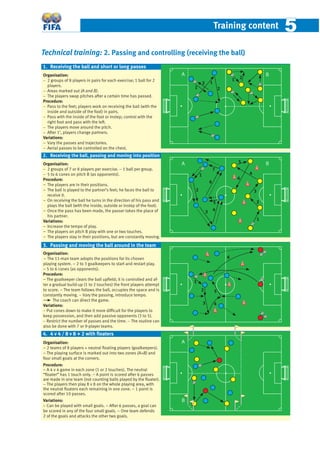 Training content 55
Technical training: 2. Passing and controlling (receiving the ball)
Organisation:
− 2 groups of 8 players in pairs for each exercise; 1 ball for 2
players.
− Areas marked out (A and B).
− The players swap pitches after a certain time has passed.
Procedure:
− Pass to the feet; players work on receiving the ball (with the
inside and outside of the foot) in pairs.
− Pass with the inside of the foot or instep; control with the
right foot and pass with the left.
− The players move around the pitch.
− After 1’, players change partners.
Variations:
− Vary the passes and trajectories.
− Aerial passes to be controlled on the chest.
Organisation:
− 2 groups of 7 or 8 players per exercise. − 1 ball per group.
− 5 to 6 cones on pitch B (as opponents).
Procedure:
− The players are in their positions.
− The ball is played to the partner’s feet; he faces the ball to
receive it.
− On receiving the ball he turns in the direction of his pass and
plays the ball (with the inside, outside or instep of the foot).
− Once the pass has been made, the passer takes the place of
his partner.
Variations:
− Increase the tempo of play.
− The players on pitch B play with one or two touches.
− The players stay in their positions, but are constantly moving.
Organisation:
− The 11-man team adopts the positions for its chosen
playing system. − 2 to 3 goalkeepers to start and restart play.
– 5 to 6 cones (as opponents).
Procedure:
− The goalkeeper clears the ball upﬁeld; it is controlled and af-
ter a gradual build-up (1 to 2 touches) the front players attempt
to score. − The team follows the ball, occupies the space and is
constantly moving. − Vary the passing, introduce tempo.
The coach can direct the game.
Variations:
− Put cones down to make it more difﬁcult for the players to
keep possession, and then add passive opponents (3 to 5).
− Restrict the number of passes and the time. − The routine can
also be done with 7 or 9-player teams.
Organisation:
− 2 teams of 8 players + neutral ﬂoating players (goalkeepers).
– The playing surface is marked out into two zones (A+B) and
four small goals at the corners.
Procedure:
− A 4 v 4 game in each zone (1 or 2 touches). The neutral
“ﬂoater” has 1 touch only. − A point is scored after 6 passes
are made in one team (not counting balls played by the ﬂoater).
− The players then play 8 v 8 on the whole playing area, with
the neutral ﬂoaters each remaining in one zone. − 1 point is
scored after 10 passes.
Variations:
− Can be played with small goals. − After 6 passes, a goal can
be scored in any of the four small goals. − One team defends
2 of the goals and attacks the other two goals.
1. Receiving the ball and short or long passes
A B
1 2
1
1
2
2
2. Receiving the ball, passing and moving into position
A B
1
2
3 4
5
6
7
1
2
3
4
5
6
3. Passing and moving the ball around in the team
1
2
3 4
5
6
A
B
4. 4 v 4 / 8 v 8 + 2 with ﬂoaters
 
