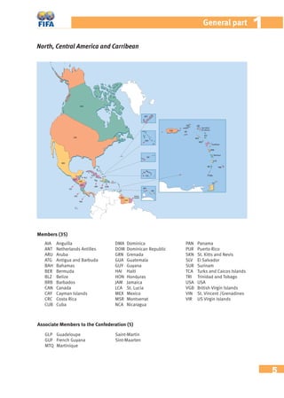 5
11General part
North, Central America and Carribean
AIA Anguilla
ANT Netherlands Antilles
ARU Aruba
ATG Antigua and Barbuda
BAH Bahamas
BER Bermuda
BLZ Belize
BRB Barbados
CAN Canada
CAY Cayman Islands
CRC Costa Rica
CUB Cuba
DMA Dominica
DOM Dominican Republic
GRN Grenada
GUA Guatemala
GUY Guyana
HAI Haiti
HON Honduras
JAM Jamaica
LCA St. Lucia
MEX Mexico
MSR Montserrat
NCA Nicaragua
PAN Panama
PUR Puerto Rico
SKN St. Kitts and Nevis
SLV El Salvador
SUR Surinam
TCA Turks and Caicos Islands
TRI Trinidad and Tobago
USA USA
VGB British Virgin Islands
VIN St. Vincent /Grenadines
VIR US Virgin Islands
Members (35)
Associate Members to the Confederation (5)
GLP Guadeloupe
GUF French Guyana
MTQ Martinique
Saint-Martin
Sint-Maarten
 