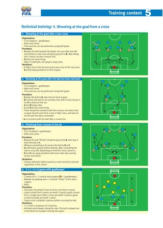 Training content 55
Technical training: 5. Shooting at the goal from a cross
Organisation:
− 4 to 8 players + goalkeeper.
− Balls and cones.
− This exercise can be performed using both goals.
Procedure:
− A plays the ball towards the byline. He runs after the ball
and delivers a low cross along the ground to B. After doing
this 5 times, he then crosses to C.
− D does the same thing.
− After 10 attempts, the players swap roles.
Variations:
− A high cross to the far post and a low cross to the near post.
B and C swap positions in front of goal.
Organisation:
− 4 to 6 players + goalkeeper.
− Balls and cones.
− This exercise can be performed using both goals.
Procedure:
− A plays the ball to B, who has his back to goal.
− B controls the ball on his outside, runs with it and crosses it
for A to shoot on the run.
− A and B swap roles.
− C and D do the same thing.
− There should be variation with the crosses: the direct shot
on goal should come from a low or high cross, and also af-
ter the ball has been controlled.
A connects with the ball after a curved run.
Organisation:
− 8 to 10 players + goalkeeper.
− Balls and cones.
Procedure:
− A plays the ball “ﬁrmly” along the ground to B, who lays it
back directly to C.
− Without controlling it, C crosses the ball to D or E.
− D or E shoots at goal (either directly, after controlling the
ball or a lay off), depending on how the cross comes in.
− D and E can swap positions with each other (by running
across one other).
Variations:
− Using a defender (either passive or semi-active) to provide
opposition in the centre.
Organisation:
− 2 teams of 5 + 2 neutral extra players + 2 goalkeepers.
− Marked out playing area + 2 neutral “strips” at the side +
2 goals.
− Balls.
Procedure:
− Free play; the players have to try to score from crosses.
− Goals scored from crosses are worth 2 points; goals scored
from a single touch after a cross are worth 3 points; goals
scored normally are worth 1 point.
− Teams must complete 4 passes before crossing the ball.
Variations:
− 5 v 5 with a maximum of 3 touches.
− No ﬁxed extra players along the side. The ball is played out
to the ﬂanks to a player running into space.
4. 5 v 5 / 6 v 6 game with goalkeeper
1. Shooting at the goal after a low cross
3. Finishing from crosses in the air
2. Shooting at the goal after the ball has been laid back
DCBA
A
B D
C
A
B
C
D E
F
G
H
1
2
3
 