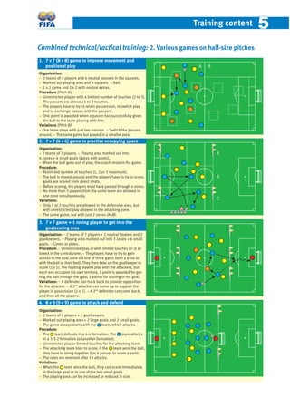 Training content 55
Combined technical/tactical training: 2. Various games on half-size pitches
Organisation:
− 2 teams of 7 players and 4 neutral passers in the squares.
− Marked out playing area and 4 squares. – Ball.
− 1 v 1 game and 2 v 2 with neutral extras.
Procedure (Pitch A):
− Unrestricted play or with a limited number of touches (2 to 3).
The passers are allowed 1 to 2 touches.
− The players have to try to retain possession, to switch play
and to exchange passes with the passers.
− One point is awarded when a passer has successfully given
the ball to the team playing with him.
Variations (Pitch B):
− One team plays with just two passers. − Switch the passers
around. − The same game but played in a smaller area.
Organisation:
− 2 teams of 7 players. − Playing area marked out into
6 zones + 4 small goals (gates with posts).
− When the ball goes out of play, the coach restarts the game.
Procedure:
− Restricted number of touches (1, 2 or 3 maximum).
− The ball is moved around and the players have to try to score;
goals are scored from direct shots.
− Before scoring, the players must have passed through 4 zones.
− No more than 3 players from the same team are allowed in
one zone simultaneously.
Variations:
− Only 1 or 2 touches are allowed in the defensive area, but
with unrestricted play allowed in the attacking zone.
− The same game, but with just 2 zones (A+B).
Organisation: − 2 teams of 7 players + 2 neutral ﬂoaters and 2
goalkeepers. − Playing area marked out into 3 zones + 6 small
goals. − Cones or poles.
Procedure: − Unrestricted play or with limited touches (2-3) al-
lowed in the central zone. − The players have to try to gain
access to the goal zone via one of three gates (with a pass or
with the ball at their feet). They then take on the goalkeeper to
score (1 v 1). The ﬂoating players play with the attackers, but
each one occupies his own territory. 1 point is awarded for get-
ting the ball through the gate, 2 points for scoring in the goal.
Variations: − A defender can track back to provide opposition
for the attacker. − A 2nd
attacker can come up to support the
player in possession (2 v 1). − A 2nd
defender can come back,
and then all the players.
Organisation:
− 2 teams of 8 players + 2 goalkeepers.
− Marked out playing area + 2 large goals and 2 small goals.
− The game always starts with the team, which attacks.
Procedure:
− The team defends in a 4-4 formation. The team attacks
in a 3-3-2 formation (or another formation).
− Unrestricted play or limited touches for the attacking team.
− The attacking team tries to score; if the team wins the ball,
they have to string together 5 to 6 passes to score a point.
− The roles are reversed after 10 attacks.
Variations:
− When the team wins the ball, they can score immediately
in the large goal or in one of the two small goals.
− The playing area can be increased or reduced in size.
1. 7 v 7 (8 v 8) game to improve movement and
positional play A B
2. 7 v 7 (6 v 6) game to practise occupying space
A
3. 7 v 7 game + 1 roving player to get into the
goalscoring area
4. 8 v 8 (9 v 9) game to attack and defend
B
C
 
