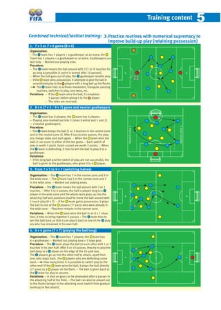 Training content 55
Combined technical/tactical training:
Organisation:
− The team has 7 players + a goalkeeper as an extra; the
Team has 5 players + a goalkeeper as an extra. Goalkeepers use
feet only. − Marked out playing area.
Procedure:
− The team moves the ball around with 2 (1 or 3) touches for
as long as possible (1 point is scored after 10 passes).
− When the ball goes out of play, the goalkeeper restarts play.
− If the team wins possession, it attempts to give the ball in
unrestricted play to the players with a long ball up the ﬂanks.
The team tries to achieve movement, triangular passing
routines, switches in play, one-twos, etc.
Variations: – If the team wins the ball, it completes
5 passes before giving it to the player.
− The roles are reversed.
Organisation:
− The team has 8 players; the team has 6 players.
– Playing area marked out into 3 zones (central and 1 and 2).
– 2 neutral goalkeepers.
Procedure:
− The team keeps the ball (1 or 2 touches in the central zone
and in the neutral zone 2). After 8 successive passes, the play-
ers change sides and start again. − When the team wins the
ball, it can score in either of the two goals. − Each switch of
play is worth 1 point. Goals scored are worth 2 points. − When
the team is defending, it tries to win the ball to play it to a
goalkeeper.
Variations:
– If the long ball and the switch of play are not successful, the
ball is given to the goalkeeper, who gives it to a player.
Organisation: − The team has 7 in the narrow zone and 9 in
the wide zone. – The team has 5 in the narrow zone and 7
in the wide zone. – Marked out playing areas.
Procedure: − The team moves the ball around with 2 or 3
touches. − After 5 to 6 passes, the ball is played long to a
player in the wide zone and the whole team goes up into the
attacking half and positions itself to move the ball around with
1 touch play (9 v 7). − If the team gains possession, it plays
the ball to one of the players (1st
pass) who were already in
the wide zone. − Play then restarts in the narrow zone.
Variations: – When the team wins the ball in an 8 v 7 situa-
tion, it tries to string together 5 passes – The team tries to
win the ball back so that it can play it back to one of the play-
ers who has remained in his own half.
Organisation: − The team has 7 players; the team has
6 + goalkeeper. − Marked out playing area + 1 large goal.
Procedure: − The team plays the ball to each other with 1 or 2
touches in its own half. After 8 or 10 passes, they try to play the
ball deep to a player on the edge of the 16-yard box.
The players go up into the other half to attack, apart from
one, who stays back. The players who are defending come
back. How many times it is possible to switch play to the
other end? If the team wins the ball, it plays the ball directly
(1st
pass) to a player on the ﬂank. – The ball is given back to
the team for play to resume.
Variations: – A shot on goal can be attempted after 4 passes in
the attacking half of the ﬁeld. − The ball can also be played out
to the ﬂanks (wings) in the attacking zone (switch from gradual
build-up to fast attack).
1. 7 v 5 or 7 v 6 game (8 v 6)
3. From 7 v 5 to 9 v 7 (switching halves)
4. 6 v 4 game (7 v 7) (playing the ball long)
2. 8 v 6 (7 v 5 / 9 v 7) game and neutral goalkeepers
Neutralzone1
Neutralzone2
3.Practice routines with numerical supremacy to
improve build-up play (retaining possession)
 