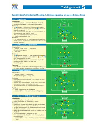 Training content 55
Combined technical/tactical training: 4. Finishing practice on reduced-size pitches
Organisation:
− 2 teams of 6 players + goalkeeper. The teams play 6 v 3.
− Marked out playing area – 1 large goal, 2 small goals.
Procedure:
− The team with 6 players tries to score in the large goal.
After a goal or a save by the goalkeeper, the team restarts
play from its own half.
− If the defenders win the ball, they can score immediately in
either of the two small goals (1st
pass).
− After a certain time, the defenders swap over.
− A time limit is imposed on play.
Variations:
− If the defenders score in the small goals, the roles are imme-
diately reversed: they then play with 6 and the attackers play
with 3 as defenders.
Organisation:
− 3 teams of 3 (or 4) players + 2 goalkeepers.
− Marked out playing area.
− 2 large goals.
Procedure:
− The team tries to score. If it loses possession, the team
attacks the other goal being defended by the team. The
team then goes out of the game.
− The team that scores retains possession of the ball and re-
mains in the game to attack the other goal.
− Unrestricted play
Variations:
− If the attackers lose the ball in the attacking zone, they have
the chance to regain possession by pressing and marking.
Organisation:
− 2 teams of 6 players + 2 goalkeepers.
− Marked out playing area + 2 large goals.
Procedure:
− Unrestricted play. The teams play 4 v 4 + 2 extras per team
on the ﬂanks.
− When an extra receives the ball, he can play up to 2 touches
or come into the game with the ball at his feet
− The player who played the ball to the extra takes his place.
Variations:
− A limited number of touches in the game.
− A goal scored from a cross by an extra is worth 2 points.
Organisation:
− 2 teams of 7 players + 2 goalkeepers.
− Playing area marked out into 3 zones + 2 goals.
Procedure:
− Unrestricted 5 v 5 play with 2 extras per team on the ﬂanks.
− The game starts in the central zone with 2 v 2.
− The team in possession of the ball attempts to play it to the
attacker or to one of the extras.
− One of the midﬁeld players may go into the attacking zone to
play 2 v 2.
− The extras are allowed 2 touches of the ball.
− If the defenders win the ball, they must always play it to one
of the midﬁelders.
− A goal scored from a cross = 2 points; a goal scored normally
= 1 point.
4. 7 v 7 (2 v 2 / 2 v 2 / 2 v 2) + goalkeepers
2. 3 v 3 v 3 (4 v 4 v 4) + 2 goalkeepers
1. 6 v 3 + goalkeeper
3. 5 v 5 / 6 v 6 + goalkeepers
 