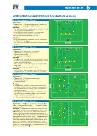 Training content 55
Combined technical/tactical training: 5. Gradual build-up attacks
Organisation:
− 4 attackers, 4 defenders + goalkeeper. − Marked out
playing area. − 1 large goal and 2 small goals.
Procedure:
− The attackers try to ﬁnd a way through by circulating the ball
and by moving around themselves.
− If the defenders gain possession, they play the ball
quickly to the coach, who is in the centre circle.
The coach distributes the ball each time.
Variations:
− If the defenders gain possession, they can score directly
in either of the 2 small goals.
− The teams must complete a certain number of passes before
scoring
Organisation:
− 7 attackers (3 attackers and 4 midﬁelders).
− 5 defenders playing 4-1 + 1 goalkeeper.
− Marked out playing area.
− 1 large goal and 2 small goals.
Procedure:
− The team has numerical supremacy and tries to ﬁnd ways
to attack by circulating the ball and with the players moving
around and covering out wide.
− If the defenders win the ball, they can score in either of the
small goals.
The players have to try to use the ﬂanks.
Variations:
− When the ball is played along one ﬂank and then crossed,
only the attackers are allowed to ﬁnish in the 16-yard box.
Organisation:
− 7 attackers, 6 defenders + 1 goalkeeper.
− Marked out playing area.
− 2 defenders waiting
Procedure:
− The team has numerical supremacy and tries to break
through by circulating the ball. The action always starts on
one of the ﬂanks (by one of the players waiting there or
from a kick/throw-in).
− If the team, which is defending in a 3-3 formation, wins
the ball, it tries to play the ball to one of the 2 players
who runs into space and calls for it.
The coach directs the play and gives instructions.
Organisation: − The team attacks with 8 players (5 and
3 ). − The team defends with 5 + 1 goalkeeper. Marked
out pitch + goals.
Procedure: − The team tries to ﬁnd ways of attacking from
the middle of the pitch to get into the attacking zone. − The
5 players facing the 3 players in the central zone move
the ball around and after 6 compulsory passes try to get the
ball to the attackers in the attacking zone (these players are
not allowed back into the central zone). − The players (with
a 3 v 2 supremacy) try to score as quickly as possible. − If
the team defending in the central zone wins the ball, it can
score 1 point by playing a long ball to the coach (1st
pass). If
the team gain possession in their defensive zone, they play
the ball back to their goalkeeper. − Play always restarts from
the coach, who plays for the team.
1. 4 attackers against 4 defenders
2. 7 attackers against 5 defenders
4. 8 attackers against 5 defenders
3. 7 attackers against 6 defenders
 