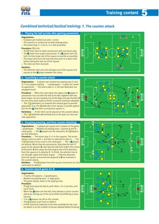 Training content 55
Combined technical/tactical training: 7. The counter attack
Organisation:
− 8 players per marked out area + cones.
− The exercise is carried out on both playing areas.
− The teams play 5 v 3 (or 6 v 4 is also possible).
Procedure (Pitch A):
− The team tries to retain possession with one-touch play.
− The team tries to gain possession. If a player wins the
ball, he tries to get out of the square as quickly as possible.
− The player who wins the ball may also pass to a team-mate
before taking the ball out of the square.
− The roles are then reversed.
Variation:
− The defender who wins the ball goes out of the square and
passes to the player between the cones.
Organisation: − 6 players per marked out playing area (1 and
2). 4 to 6 players waiting. − 2 goalkeepers – 4 poles (or cones)
as opponents. − The teams play 4 v 2; the two defenders are
swapped round.
Procedure: − When the coach gives the signal, the player in
possession runs out with the ball at his feet, together with two
team-mates. He runs towards one of the ﬂags and lays the ball off
for one of his team-mates to ﬁnish (3 passes maximum allowed).
− The 2 defenders run towards the nearest goal to provide
opposition (e.g. the defenders from square 2 provide opposi-
tion for the attackers running from square 1).
Variations: − A time limit can be placed on the counter-attack.
− The 2 defenders A standing next to the goal can also pro-
vide opposition.
Organisation: − 5 players per square and 5 players in the game
+ goalkeeper. − Marked out playing area + squares 1 and 2 +
small goals. − The players are the attackers; the players
are the defenders.
Procedure: − The teams play 3 v 2 in the squares. The action
always starts on pitch 1 and then is switched to pitch 2. − The
2 defenders try to score in the small goal. − The 3 attack-
ers defend. When they win possession, they play the ball (1st
pass) to the attacker B, who lays the ball back to A in the centre
of the pitch. A then plays the ball long to one of the attackers
from the square or to attacker C. To ﬁnish, the attacker has to
run through a gate and shoot at goal. − Only the attackers
from the square concerned and player C or B are involved in
the counter-attack.
Variation: − The players from the square concerned can also
come back to defend.
Organisation:
− 2 teams of 8 players + 2 goalkeepers.
− Marked out playing area + 2 large goals.
− The game always starts in the playing zone.
Procedure:
− The team play the ball to each other, 2 to 3 touches, and
try to score.
− When the team win the ball, they attempt a quick counter-
attack by coming out of the zone (either by dribbling or pass-
ing out).
− 3 to 4 players set off on the counter.
− The players track back to defend.
− A limit should be imposed on the time available for the coun-
ter-attack or on the number of passes allowed before ﬁnishing.
1. Playing the ball quickly after gaining possession
2. Launching a counter-attack
3. Escaping pressing, and then counter-attacking
B
4. Counter-attack game: 8 v 8
2
1
C
A
1
2
A B
A
A
 