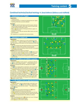 Training content 55
Combined technical/tactical training: 9. Zonal defence (defence and midﬁeld)
Organisation:
− 2 teams of 6 v 6.
− Unrestricted play on a marked out playing area and 7 gates.
− Handling of the ball can also be allowed.
Procedure:
− The team with the ball attacks and their players attempt
to get through the gates, either with a pass to a team-mate
or with the ball at their feet (1 point).
− When a player stands in the way and blocks a gate, it is
not possible to score.
− Duration: 1’ or 2’; roles are reversed. Which team can score
the most goals?
Emphasis on co-operation and communication.
Organisation:
− 2 teams. The team with 6 players + goalkeeper defends;
the team with 8 players attacks. − Unrestricted play on a
marked out playing area with one large goal and 5 gates.
Procedure:
− The team, playing with no restrictions, has to go through
one of the gates with the ball at their feet and to try to score.
− The team defends zonally and tries to prevent the team
from scoring. − On winning the ball, a player delivers an
accurate pass to one of the 3 players. − If a player gets
through one of the gates, the other players can then go into
the defensive zone behind the gates. − If the attackers get
through a gate, 1 point is awarded; if they score in the large
goal, 2 points are awarded. The long pass by the team to
a player is worth 1 point.
2. Defending as a compact unit
Organisation:
− The team with 7 players defends high up the pitch to try
and win the ball. – The team has 6 players + goalkeeper.
– Playing area marked out into 4 zones. – Play always starts
with the team.
Procedure:
− The players try to play the ball deep to the extras.
1 point is awarded for every successful pass.
− The defenders try to break down play and to win the ball.
− If the team gains possession, they can either keep the ball
or try to score quickly (switch from defence to attack).
Variation:
– After controlling the ball, the players can score in the goal
defended by the team goalkeeper.
– All the team comes back to defend.
4. 7 v 6 (8 v 6) game to work on regaining possession
1. Introductory 6 v 6 (7 v 7) game
3. 6 v 8 (5 v 7): defence and midﬁeld co-operation
Organisation:
− The team with 7 players (or 6 or 8) is positioned in two
compact units. − 7 poles (of different colours) or 7 players.
The emphasis of the work is on the movements of the unit.
Procedure:
− The coach indicates the pole where the ball has to be played by
the team (slowly at ﬁrst, and then at normal speed).
− The team moves according to where the ball is and applies
zonal defence principles.
Variation (switch from defence to attack):
− The exercise is done without the poles. The players move
the ball round. When the team wins the ball, its players
spread out and attempt to string 10 passes together.
− The players provide passive opposition initially and then
play normally.
 