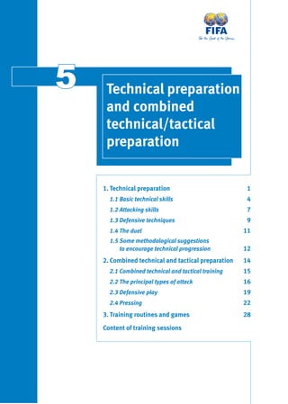1. Technical preparation 1
1.1 Basic technical skills 4
1.2 Attacking skills 7
1.3 Defensive techniques 9
1.4 The duel 11
1.5 Some methodological suggestions
to encourage technical progression 12
2. Combined technical and tactical preparation 14
2.1 Combined technical and tactical training 15
2.2 The principal types of attack 16
2.3 Defensive play 19
2.4 Pressing 22
3. Training routines and games 28
Content of training sessions
55 Technical preparation
and combined
technical/tactical
preparation
 