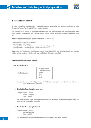 4
55 Technical and technical/tactical preparation
1.1 Basic technical skills
As is the case with a novice or even a seasoned musician, a footballer has to do the equivalent of going
through his “scales” at the start of every practice session.
The pianist uses his ﬁngers as the prime contact surfaces with his instrument; the footballer, on the other
hand, uses his feet when the ball is on the ground, and his thighs, head and chest when the ball is in the
air.
We shall see below how all the contact surfaces can be worked on:
− running with the ball on the ground
− controlling the ball in the air
− dealing with the ball coming from a team-mate along the ground
− dealing with the ball coming from a team-mate in the air
Always start with the simplest form (just one contact surface) and ﬁnish with the most complicated (combin-
ing two contact surfaces – starting with just one foot and then using both feet).
• Controlling the ball on the ground
1 contact surface
– surfaces used:
Example: The player should jog along with the ball using only one contact surface at a time, and
keep the ball close to his foot.
2 contact surfaces (using the same foot)
Example: inside – inside
inside – outside
sole – outside
The player must not forget to change direction and vary the tempo. It is these changes in tempo and
direction that unsettle the opponent.
2 contact surfaces (using both feet)
Example: inside – inside
outside– outside
sole – outside
This work with the outsides of the foot calls for the player to feint when dribbling.
– Inside of the foot
– Outside of the foot
– Instep
– Sole
– Toes
– Heel
 