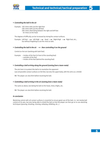5
Technical and technical/tactical preparation 55
• Controlling the ball in the air
Example: 100 times with just the right foot
100 times with just the left foot
200 times alternating between the right and left foot
50 times on the head
The degrees of difﬁculty can be increased by mixing the contact surfaces.
Example: Left foot Left thigh Head Right thigh Right foot, etc.,
but without forgetting to use the chest as well.
• Controlling the ball in the air then controlling it on the ground
Control on the turn (working with both feet)
Example: – insides of the foot (in front of the standing foot)
– outsides of the foot
– insides of the foot (behind the standing foot)
• Controlling a ball arriving along the ground (coming from a team-mate)
The aim here is to protect the ball or to neutralise the opponent
(use all possible contact surfaces on the feet, but also the upper body, with the arms as a shield)
NB The player can also feint before receiving the ball.
• Controlling a ball arriving in the air (coming from a team-mate)
The same as above, but taking the ball on the head, chest, thighs, etc.
NB The player can also feint before receiving the ball.
In conclusion
Mastering control with all contact surfaces is essential to ensure good use of the ball, i.e. not merely ball
control on its own, but also being able to shield the ball so that the player can then go on to use attacking
techniques (passing, shooting, crossing, volleying, dribbling, etc…)
 