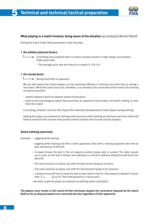6
55 Technical and technical/tactical preparation
What playing in a match involves: being aware of the situation (according to Michel Platini)
During the match itself, other parameters come into play:
• the athletic/physical factors
Controlling and using the ball in a match situation results in high energy consumption
(high pulse rate)
– The average pulse rate per minute in a match is 170-175
• the mental factor
Being faced with an opponent
We are well aware that certain players can be extremely effective in training, but much less so during a
real match. What the coach has to do, therefore, is to introduce the constraints of the match into training
as early as possible:
− athletic/physical work (to improve speed of execution)
− work on the psychological aspect (pressure from an opponent, team-mates, the match setting, or even
from the crowd)
In so doing, however, he must still respect the individual development of each player during training.
Getting the player accustomed to training under pressure while working on the basic technical skills will
make it easier for him to move onto practice match routines that include tactical analysis.
Some training exercises
Example: – Juggling while moving.
− Juggling while moving and with a static opponent; then with a moving opponent who tries to
gain possession of the ball.
− A player throws the ball in the air towards another player who is seated. The latter stands
up as soon as the ball is thrown and attempts to control it (without letting the ball touch the
ground).
− The same exercise as above, but with the ball receiver lying on his back.
− The same exercise as above, but with the ball recipient lying on his stomach.
− 2 players (A and B) kick or head the ball to each other in the air. Each player is allowed 1 touch,
then 2, 3, . . . . up to 10. Then they go back to 1 touch each.
Goal: to get the player accustomed to working under constraints.
The players must remain in full control of their technique despite the constraints imposed by the match
(both as far as physical aspects are concerned and also regardless of their opponent).
 
