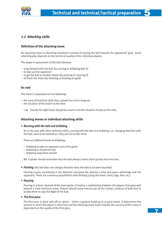 7
Technical and technical/tactical preparation 55
1.2 Attacking skills
Deﬁnition of the attacking move
An attacking move or attacking movement consists of moving the ball towards the opponents’ goal. Good
attacking play depends on the technical quality of the individual players.
The player in possession of the ball attempts
− to go forward with the ball (by running or dribbling with it)
− to take out the opponent
− to get the ball to another player (by passing or crossing it)
− to ﬁnish the move (by shooting or heading on goal)
Its role
The move is dependent on the following:
− the array of technical skills that a player has at his disposal
− the situation of the match at the time
Exactly the right move should be used to suit the situation of play at the time.
Attacking moves or individual attacking skills
• Running with the ball and dribbling
As is the case with other technical skills, running with the ball and dribbling, i.e. changing direction with
the ball, have to be worked on; they are not innate skills.
There are different forms of dribbling:
− dribbling to take an opponent out of the game
− dribbling to shield the ball
− dribbling away from trouble
NB A player should remember that the ball always travels more quickly than the man.
• Feinting (the ball does not change direction here; the ball is not even touched)
Feinting causes uncertainty in the defender and gives the attacker a time and space advantage over his
opponent. There are numerous possibilities with feinting (using the head, chest, legs, feet, etc.)
• Passing
Passing is a basic element of the team game. It implies a relationship between the players that goes well
beyond a mere technical move. Players should know how to use all the contact surfaces of both feet to
enable them to vary the ﬂight of the ball.
• The ﬁrst pass
The ﬁrst pass is what sets off an attack – either a gradual build-up or a quick break. It determines the
manner in which the attack is launched and the attacking move itself. Indeed, the success of this move is
dependent on the quality of the ﬁrst pass.
 