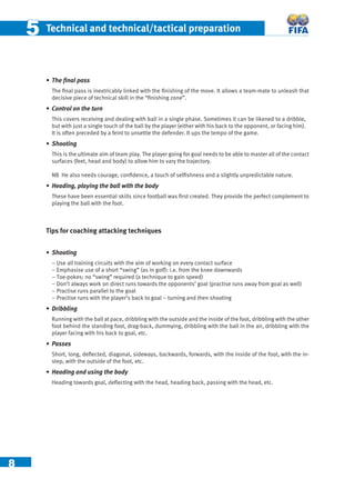 8
55 Technical and technical/tactical preparation
• The ﬁnal pass
The ﬁnal pass is inextricably linked with the ﬁnishing of the move. It allows a team-mate to unleash that
decisive piece of technical skill in the “ﬁnishing zone”.
• Control on the turn
This covers receiving and dealing with ball in a single phase. Sometimes it can be likened to a dribble,
but with just a single touch of the ball by the player (either with his back to the opponent, or facing him).
It is often preceded by a feint to unsettle the defender. It ups the tempo of the game.
• Shooting
This is the ultimate aim of team play. The player going for goal needs to be able to master all of the contact
surfaces (feet, head and body) to allow him to vary the trajectory.
NB He also needs courage, conﬁdence, a touch of selﬁshness and a slightly unpredictable nature.
• Heading, playing the ball with the body
These have been essential skills since football was ﬁrst created. They provide the perfect complement to
playing the ball with the foot.
Tips for coaching attacking techniques
• Shooting
− Use all training circuits with the aim of working on every contact surface
− Emphasise use of a short “swing” (as in golf): i.e. from the knee downwards
− Toe-pokes: no “swing” required (a technique to gain speed)
− Don’t always work on direct runs towards the opponents’ goal (practise runs away from goal as well)
− Practise runs parallel to the goal
− Practise runs with the player’s back to goal – turning and then shooting
• Dribbling
Running with the ball at pace, dribbling with the outside and the inside of the foot, dribbling with the other
foot behind the standing foot, drag-back, dummying, dribbling with the ball in the air, dribbling with the
player facing with his back to goal, etc.
• Passes
Short, long, deﬂected, diagonal, sideways, backwards, forwards, with the inside of the foot, with the in-
step, with the outside of the foot, etc.
• Heading and using the body
Heading towards goal, deﬂecting with the head, heading back, passing with the head, etc.
 