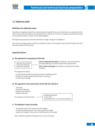 9
Technical and technical/tactical preparation 55
1.3 Defensive skills
Deﬁnition of a defensive move
Impeding or stopping the ball from moving forward using either an action (technical) or an approach (tacti-
cal). In some cases, the defence wins back the ball, in others not. The aim is to regain possession of the ball
and set another attack in motion on the opposing goal.
NB Regaining possession of the ball demands courage, energy and intelligence.
The coach must always place emphasis on defensive moves. The real game starts with winning the ball (and
with the quality of the ﬁrst pass).
Important factors
a) The opponent is in possession of the ball
The opponent is trying:
– to move forwards with the ball (by running or dribbling with it)
− to feed it to another player (by passing or crossing it)
− to ﬁnish (by shooting)
b) The opponent is not in possession of the ball, but calls for it
– at his feet
– behind the defender
– between two defender
– between two lines
The opponent asks for the ball
c) The defender’s zones of activity
– the penalty area (in the centre and at the edges)
– outside the penalty area (in the centre and on the wings)
– away from the goal (in the centre of the ﬁeld and on the wings)
How a defender operates will depend on his zone of activity.
if he is a long way from goal: the defender must stop him from
gaining speed (e.g. he mustn’t allow him to get past him)
if he is close to the goal: the defender must prevent him from
shooting
– opposite the defender
– next to the defender
– behind the defender
– going towards goal
– to one side
– by peeling off to one side of the defender
 