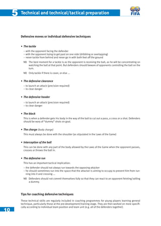 10
55 Technical and technical/tactical preparation
Defensive moves or individual defensive techniques
• The tackle
− with the opponent facing the defender
− with the opponent trying to get past on one side (dribbling or overlapping)
– never tackle from behind and never go in with both feet off the ground
NB The best moment for a tackle is as the opponent is receiving the ball, as he will be concentrating on
watching the ball at that point. But defenders should beware of opponents controlling the ball on the
turn.
NB Only tackle if there is cover, or else ...
• The defensive clearance
– to launch an attack (precision required)
– to clear danger
• The defensive header
– to launch an attack (precision required)
– to clear danger
• The block
This is when a defender gets his body in the way of the ball to cut out a pass, a cross or a shot. Defenders
should be wary of “dummy” shots on goal.
• The charge (body charge)
This must always be done with the shoulder (as stipulated in the Laws of the Game)
• Interception of the ball
This can be done with any part of the body allowed by the Laws of the Game when the opponent passes,
crosses or throws the ball in.
• The defensive run
This has an important tactical implication:
− the defender should not always run towards the opposing attacker
− he should sometimes run into the space that the attacker is aiming to occupy to prevent him from run-
ning into it and crossing ...
NB Defenders should not commit themselves fully so that they can react to an opponent feinting/selling
a dummy.
Tips for coaching defensive techniques
These technical skills are regularly included in coaching programmes for young players learning general
technique, particularly those at the pre-development/training stage. They are then worked on more speciﬁ-
cally according to individual team position and team unit (e.g. all of the defenders together).
 