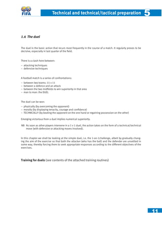 11
Technical and technical/tactical preparation 55
1.4 The duel
The duel is the basic action that recurs most frequently in the course of a match. It regularly proves to be
decisive, especially in last quarter of the ﬁeld.
There is a clash here between:
− attacking techniques
− defensive techniques
A football match is a series of confrontations:
− between two teams: 11 v 11
− between a defence and an attack
− between the two midﬁelds to win superiority in that area
− man to man: the DUEL
The duel can be won:
− physically (by overcoming the opponent)
− morally (by displaying tenacity, courage and conﬁdence)
− TECHNICALLY (by beating the opponent on the one hand or regaining possession on the other)
Emerging victorious from a duel implies numerical superiority.
NB As soon as other players intervene in a 1 v 1 duel, the action takes on the form of a technical/technical
move (with defensive or attacking moves involved).
In this chapter we shall be looking at the simple duel, i.e. the 1-on-1challenge, albeit by gradually chang-
ing the aim of the exercise so that both the attacker (who has the ball) and the defender are unsettled in
some way, thereby forcing them to seek appropriate responses according to the different objectives of the
exercises.
Training for duels (see contents of the attached training routines)
 