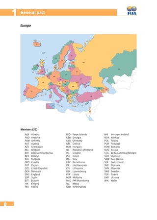 8
11 General part
Europe
Members (52)
ALB Albania
AND Andorra
ARM Armenia
AUT Austria
AZE Azerbaijan
BEL Belgium
BIH Bosnia-Herzegovina
BLR Belarus
BUL Bulgaria
CRO Croatia
CYP Cyprus
CZE Czech Republic
DEN Denmark
ENG England
ESP Spain
EST Estonia
FIN Finland
FRA France
FRO Faroe Islands
GEO Georgia
GER Germany
GRE Greece
HUN Hungary
IRL Republic of Ireland
ISL Iceland
ISR Israel
ITA Italy
KAZ Kazakhstan
LIE Liechtenstein
LTU Lithuania
LUX Luxembourg
LVA Latvia
MDA Moldova
MKD FYR Macedonia
MLT Malta
NED Netherlands
NIR Northern Ireland
NOR Norway
POL Poland
POR Portugal
ROM Romania
RUS Russia
SCG Serbia and Montenegro
SCO Scotland
SMR San Marino
SUI Switzerland
SVK Slovakia
SVN Slovenia
SWE Sweden
TUR Turkey
UKR Ukraine
WAL Wales
 