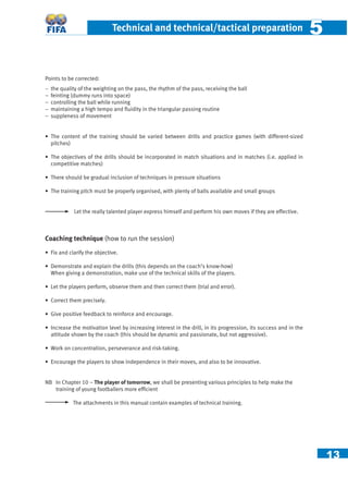 13
Technical and technical/tactical preparation 55
Points to be corrected:
− the quality of the weighting on the pass, the rhythm of the pass, receiving the ball
− feinting (dummy runs into space)
− controlling the ball while running
− maintaining a high tempo and ﬂuidity in the triangular passing routine
− suppleness of movement
• The content of the training should be varied between drills and practice games (with different-sized
pitches)
• The objectives of the drills should be incorporated in match situations and in matches (i.e. applied in
competitive matches)
• There should be gradual inclusion of techniques in pressure situations
• The training pitch must be properly organised, with plenty of balls available and small groups
Let the really talented player express himself and perform his own moves if they are effective.
Coaching technique (how to run the session)
• Fix and clarify the objective.
• Demonstrate and explain the drills (this depends on the coach’s know-how)
When giving a demonstration, make use of the technical skills of the players.
• Let the players perform, observe them and then correct them (trial and error).
• Correct them precisely.
• Give positive feedback to reinforce and encourage.
• Increase the motivation level by increasing interest in the drill, in its progression, its success and in the
attitude shown by the coach (this should be dynamic and passionate, but not aggressive).
• Work on concentration, perseverance and risk-taking.
• Encourage the players to show independence in their moves, and also to be innovative.
NB In Chapter 10 – The player of tomorrow, we shall be presenting various principles to help make the
training of young footballers more efﬁcient
The attachments in this manual contain examples of technical training.
 