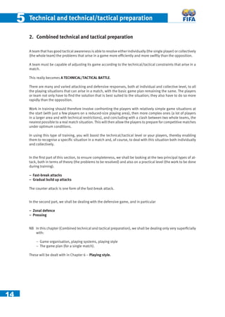 14
55 Technical and technical/tactical preparation
2. Combined technical and tactical preparation
A team that has good tactical awareness is able to resolve either individually (the single player) or collectively
(the whole team) the problems that arise in a game more efﬁciently and more swiftly than the opposition.
A team must be capable of adjusting its game according to the technical/tactical constraints that arise in a
match.
This really becomes A TECHNICAL/TACTICAL BATTLE.
There are many and varied attacking and defensive responses, both at individual and collective level, to all
the playing situations that can arise in a match, with the basic game plan remaining the same. The players
or team not only have to ﬁnd the solution that is best suited to the situation; they also have to do so more
rapidly than the opposition.
Work in training should therefore involve confronting the players with relatively simple game situations at
the start (with just a few players on a reduced-size playing area), then more complex ones (a lot of players
in a larger area and with technical restrictions), and concluding with a clash between two whole teams, the
nearest possible to a real match situation. This will then allow the players to prepare for competitive matches
under optimum conditions.
In using this type of training, you will boost the technical/tactical level or your players, thereby enabling
them to recognise a speciﬁc situation in a match and, of course, to deal with this situation both individually
and collectively.
In the ﬁrst part of this section, to ensure completeness, we shall be looking at the two principal types of at-
tack, both in terms of theory (the problems to be resolved) and also on a practical level (the work to be done
during training).
− Fast-break attacks
− Gradual build up attacks
The counter attack is one form of the fast-break attack.
In the second part, we shall be dealing with the defensive game, and in particular
− Zonal defence
− Pressing
NB In this chapter (Combined technical and tactical preparation), we shall be dealing only very superﬁcially
with:
− Game organisation, playing systems, playing style
− The game plan (for a single match).
These will be dealt with in Chapter 6 – Playing style.
 