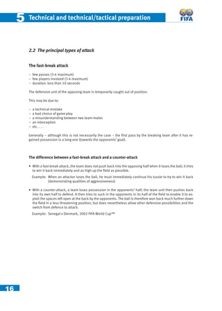 16
55 Technical and technical/tactical preparation
2.2 The principal types of attack
The fast-break attack
− few passes (3-4 maximum)
− few players involved (3-4 maximum)
− duration: less than 10 seconds
The defensive unit of the opposing team is temporarily caught out of position.
This may be due to:
− a technical mistake
− a bad choice of game ploy
− a misunderstanding between two team-mates
− an interception
− etc. . . .
Generally – although this is not necessarily the case – the ﬁrst pass by the breaking team after it has re-
gained possession is a long one (towards the opponents’ goal).
The difference between a fast-break attack and a counter-attack
• With a fast-break attack, the team does not push back into the opposing half when it loses the ball; it tries
to win it back immediately and as high up the ﬁeld as possible.
Example: When an attacker loses the ball, he must immediately continue his tussle to try to win it back
(demonstrating qualities of aggressiveness)
• With a counter-attack, a team loses possession in the opponents’ half; the team unit then pushes back
into its own half to defend. It then tries to suck in the opponents in its half of the ﬁeld to enable it to ex-
ploit the spaces left open at the back by the opponents. The ball is therefore won back much further down
the ﬁeld in a less threatening position, but does nevertheless allow other defensive possibilities and the
switch from defence to attack.
Example: Senegal v Denmark, 2002 FIFA World Cup™
 