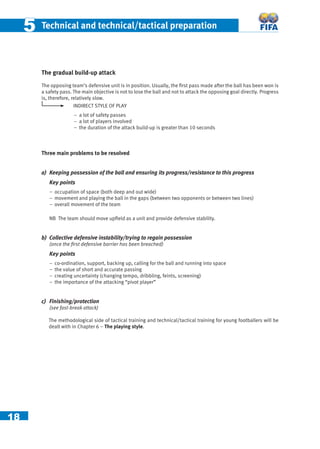 18
55 Technical and technical/tactical preparation
The gradual build-up attack
The opposing team’s defensive unit is in position. Usually, the ﬁrst pass made after the ball has been won is
a safety pass. The main objective is not to lose the ball and not to attack the opposing goal directly. Progress
is, therefore, relatively slow.
INDIRECT STYLE OF PLAY
− a lot of safety passes
− a lot of players involved
– the duration of the attack build-up is greater than 10 seconds
Three main problems to be resolved
a) Keeping possession of the ball and ensuring its progress/resistance to this progress
Key points
− occupation of space (both deep and out wide)
− movement and playing the ball in the gaps (between two opponents or between two lines)
− overall movement of the team
NB The team should move upﬁeld as a unit and provide defensive stability.
b) Collective defensive instability/trying to regain possession
(once the ﬁrst defensive barrier has been breached)
Key points
− co-ordination, support, backing up, calling for the ball and running into space
− the value of short and accurate passing
− creating uncertainty (changing tempo, dribbling, feints, screening)
− the importance of the attacking “pivot player”
c) Finishing/protection
(see fast-break attack)
The methodological side of tactical training and technical/tactical training for young footballers will be
dealt with in Chapter 6 – The playing style.
 