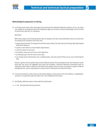 21
Technical and technical/tactical preparation 55
Methodological progression in training
a) In the ﬁrst work phase, after the players have learned the individual defensive patterns of 1v1, we move
very swiftly on to situations where the defenders again do not have numerical advantage (2v2/3v3/4v4)
to assist them with the 1v1 situations.
Reminder:
With a four-player zonal marking system with no sweeper, the two central defenders have to act and react
according to the situations that arise and:
• always watch the ball, the opponent and their team-mates, but also look out for long, high balls played
behind the defence;
• speak to each other to ensure better organisation;
• mark the space or the zone;
• be patient, move out and cover at the right time;
• be willing to go in for the man-to-man duel
• not simply launch themselves into a sliding tackle, and only tackle if they can be sure of winning the
ball.
Practice games are the perfect way to learn defensive play. Once the players have real situations under
their belt, the coach can highlight and correct the mistakes. Collective defensive movements with no
opponent, either with or without a ball (where the players have to move according to a game situation
arranged by the coach), help players to acquire basic individual and collective tactics.
b) In the second phase, work is done on the whole defence unit (a three or four-man defence + goalkeeper),
and then in conjunction with the other lines: the midﬁeld and the attack.
c) And ﬁnally, defensive work is done with the whole team.
See attached training routines.
 