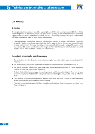 22
55 Technical and technical/tactical preparation
2.4 Pressing
Deﬁnition
Pressing is a defensive weapon to put the opposing team with the ball under pressure and to force it into
committing mistakes; it demands players with great athletic qualities, qualities of determination (controlled
aggressiveness) in duels, and tactical discipline. It is also a psychological weapon that gives conﬁdence to
the team and sows the seeds of doubt among the opponents.
− Press, close down, surround the opponent, put him under pressure to win back the ball or to cancel out
an attack. Pressing is not linked to any particular playing style. In view of the risks and the considerable
physical exertion that it demands, it is not used in every match. It imposes the tempo of the game on the
opponents and therefore unsettles them. Pressing is at the root of the counter-attacks that are launched
from the middle of the ﬁeld from a team’s own defensive area.
Some basic principles for applying pressing
• The whole team is in the defensive zone outnumbering the opposition at the place chosen to start the
pressing.
• The team remains compact and tight and outnumbers the opposition in the zone where the ball is.
• The idea is to contain the opposing team, slow down their play and marshal them to a more favourable
zone for pressing (e.g. out on one of the ﬂanks).
• Restrain the indvidual opponent, put him under pressure, get him to make mistakes (force him to turn,
force him into playing the ball on his wrong foot, into miscontrolling the ball, unsettle him), go in for the
duel.
• Once the team has started pressing (putting the ball carrier under pressure), it should try to win the ball by
active, committed and aggressive anticipatory marking.
• Prevent or restrict backpasses to the libero or goalkeeper that would allow the opponent to escape from
the pressing zone.
 