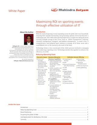 White Paper


                                                           Maximizing ROI on sporting events
                                                           through effective utilization of IT
                      About the Author                     Introduction
                                                           With the reach of sporting events expanding across the globe and every household,
                                                           ensuring their smooth functioning and generating optimal return has become a
                                                           challenging task. The CXOs of the sporting bodies have a tough time taking decisions
                                                           covering multiple prongs of the event, such as athlete management, ticketing,
                                                           volunteer management, transport, and stadium management,…to name a few. A
                                                           comprehensive and foolproof sport solution to manage all of these areas and a
                                                           consolidated view of the metrics is the need of the hour.
       Dilbagh Gill is Head of Sport Business at
      Mahindra Satyam and spearheads the FIFA
                                                           Technology forms a very crucial part of the whole process involved in managing
           relationship for the entire IT solution
 development and deployment for the 2010 FIFA              and conducting a sporting event. Technology stitches this together to enhance the
  World Cup South Africa. Besides this Dilbagh is          efficiency of a CXO.
 developing the Sport Technology Practice with a
         world class team of consultants serving           Reducing Operating Costs
 customers and events of various scale across all
geographies. He is currently based out of Boston.            Executive Issues            Business Blueprint                           Mahindra Satyam Offering
                      He can be contacted at                 • How can I                 Business Capability:              • Consulting IT                   • Knowledge
         Dilbagh_Gill@mahindrasatyam.com                       leverage                  • Paperless integration             Strategy                          Management
                                                               technology to               of fan databases and            • ERP                             • Business
                                                               integrate all the           all transactions                                                    Transformation
                                                               processes and               taking place within             • Network Integration
                                                               functions within            an arena                          Data Warehousing                • Web development
                                                               my arena?                 • Ability to gather and           • CRM                             • Web publishing
                                                             • How can I make              store information               • SCM
                                                               more efficient              about fan spending              • Digital Media
                                                               the process of            • Integrated                        Management
                                                               transmitting                applications for                  Framework
                                                               data about an               handling all aspects
                                                               event in                                                    • Knowledge
                                                                                           of event operations               Management
                                                               progress?
                                                                                         IT Capability:                    • Statistics
                                                             • How can I                 • Integration of all
                                                               remove costs                applications within             • Digital Library
                                                               from event                  an arena                        • Printing Systems
                                                               operations?
                                                                                         • Central database of
                                                                                           fan information,
                                                                                           accessible by
                                                                                           multiple systems
                                                                                           (e.g. ticketing, web
                                                                                           eCommerce,
                                                                                           kiosks,)
                                                                                         • Collaborative
                                                                                           applications,
                                                                                           mobility solutions



Inside the issue
                       Introduction .................................................................................................................................................. 1
                       Reducing Operating Costs ............................................................................................................................. 1
                       Brand Positioning .......................................................................................................................................... 2
                       Encashing the power of Web ........................................................................................................................ 3
                       Leveraging assets for developing a fan base .................................................................................................. 3
                       Summary ...................................................................................................................................................... 4

                                                                                                                                                                                       1
 