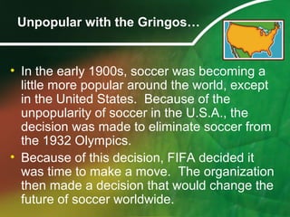Unpopular with the Gringos…
• In the early 1900s, soccer was becoming a
little more popular around the world, except
in the United States. Because of the
unpopularity of soccer in the U.S.A., the
decision was made to eliminate soccer from
the 1932 Olympics.
• Because of this decision, FIFA decided it
was time to make a move. The organization
then made a decision that would change the
future of soccer worldwide.
 