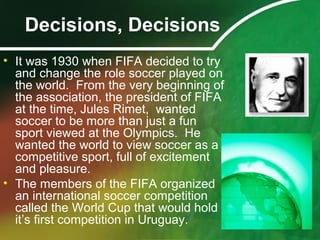 Decisions, Decisions
• It was 1930 when FIFA decided to try
and change the role soccer played on
the world. From the very beginning of
the association, the president of FIFA
at the time, Jules Rimet, wanted
soccer to be more than just a fun
sport viewed at the Olympics. He
wanted the world to view soccer as a
competitive sport, full of excitement
and pleasure.
• The members of the FIFA organized
an international soccer competition
called the World Cup that would hold
it’s first competition in Uruguay.
 