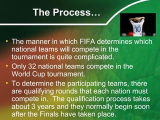 The Process…
• The manner in which FIFA determines which
national teams will compete in the
tournament is quite complicated.
• Only 32 national teams compete in the
World Cup tournament.
• To determine the participating teams, there
are qualifying rounds that each nation must
compete in. The qualification process takes
about 3 years and they normally begin soon
after the Finals have taken place.
 