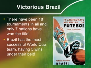 Victorious Brazil
• There have been 18
tournaments in all and
only 7 nations have
won the title!
• Brazil has the most
successful World Cup
team, having 5 wins
under their belt!
 