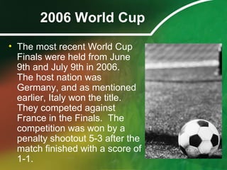 2006 World Cup
• The most recent World Cup
Finals were held from June
9th and July 9th in 2006.
The host nation was
Germany, and as mentioned
earlier, Italy won the title.
They competed against
France in the Finals. The
competition was won by a
penalty shootout 5-3 after the
match finished with a score of
1-1.
 