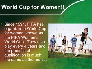 World Cup for Women!!
• Since 1991, FIFA has
organized a World Cup
for women, known as
the FIFA Women’s
World Cup. They also
play every 4 years and
the process of
qualification is much
the same as the men’s.
 
