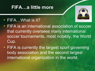 FIFA…a little more
• FIFA…What is it?
• FIFA is an international association of soccer
that currently oversees many international
soccer tournaments, most notably, the World
Cup.
• FIFA is currently the largest sport governing
body association and the second largest
international organization in the world.
 