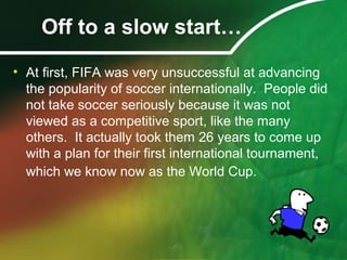 Off to a slow start…
• At first, FIFA was very unsuccessful at advancing
the popularity of soccer internationally. People did
not take soccer seriously because it was not
viewed as a competitive sport, like the many
others. It actually took them 26 years to come up
with a plan for their first international tournament,
which we know now as the World Cup.
 