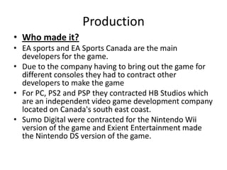 ProductionWho made it?EA sports and EA Sports Canada are the main developers for the game.Due to the company having to bring out the game for different consoles they had to contract other developers to make the gameFor PC, PS2 and PSP they contracted HB Studios which are an independent video game development company located on Canada's south east coast.Sumo Digital were contracted for the Nintendo Wii version of the game and Exient Entertainment made the Nintendo DS version of the game.     