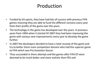 ProductionFunded by EA sports, they have had lots of success with previous FIFA games meaning they are able to fund the different versions every year from their profits of the game over the years.The technology in the game has developed over the years. In previous years from 1994 when it started till 2007 they had been improving the game with various new improvements every year to develop the game further.In 2007 the developers decided to have a total revamp of the game and try to better there main competitors Konami who had the superior game to FIFA which was Pro Evolution Soccer.They succeeded in there attempt and the games after FIFA 07 were deemed to be much better and more realistic than PES and           
