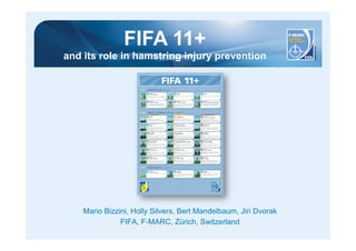 FIFA 11+ 
and its role in hamstring injury prevention 
Mario Bizzini, Holly Silvers, Bert Mandelbaum, Jiri Dvorak 
FIFA, F-MARC, Zürich, Switzerland 
 