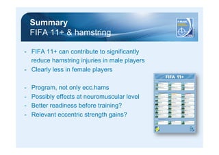 Summary 
FIFA 11+ & hamstring 
- FIFA 11+ can contribute to significantly 
reduce hamstring injuries in male players 
- Clearly less in female players 
- Program, not only ecc.hams 
- Possibly effects at neuromuscular level 
- Better readiness before training? 
- Relevant eccentric strength gains? 
 
