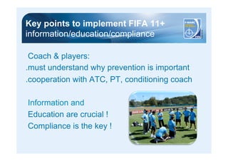 Key points to implement FIFA 11+ 
information/education/compliance 
Coach & players: 
.must understand why prevention is important 
.cooperation with ATC, PT, conditioning coach 
Information and 
Education are crucial ! 
Compliance is the key ! 
 