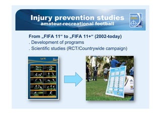 Injury prevention studies 
amateur-recreational football 
From „FIFA 11“ to „FIFA 11+“ (2002-today) 
. Development of programs 
. Scientific studies (RCT/Countrywide campaign) 
 