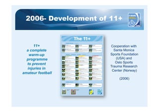 2006- Development of 11+ 
11+ 
a complete 
warm-up 
programme 
to prevent 
injuries in 
amateur football 
Cooperation with 
Santa Monica 
Sports Foundation 
(USA) and 
Oslo Sports 
Trauma Research 
Center (Norway) 
(2006) 
The 11+ 
PART 1 RUNNING EXERCISES · 8 MINUTES 
RUNNING 
STRAIGHT AHEAD 
RUNNING 
CIRCLING PARTNER 
PART 2 STRENGTH · PLYOMETRICS · BALANCE · 10 MINUTES 
RUNNING 
QUICK RUN 
LEVEL 1 LEVEL 2 LEVEL 3 
SQUATS 
WITH TOE RAISE – 2 sets 
PART 3 RUNNING EXERCISES · 2 MINUTES 
KNEE POSITION 
CORRECT 
KNEE POSITION 
INCORRECT 
15 
SIDEWAYS BENCH 
WITH LEG LIFT – 3 sets on each side 
RUNNING 
PLANT & CUT 
Jog 4-5 steps, then plant on the outside leg and cut to change direction. 
Accelerate and sprint 5-7 steps at high speed (80-90% maximum pace) before 
you decelerate and do a new plant & cut. Do not let your knee buckle inwards. 
vvRepeat the exercise until you reach the other side, then jog back. 
14 
RUNNING 
BOUNDING 
Run with high bounding steps with a high knee lift, landing gently on the ball 
of your foot. Use an exaggerated arm swing for each step (opposite arm and 
opposite leg). Try not to let your leading leg cross the midline of your body or 
let your knees buckle inwards. Repeat the exercise until you reach the other 
side of the pitch, then jog back to recover. 
13 RUNNING 
ACROSS THE PITCH 
Run across the pitch, from one side to the other, at 75-80% maximum pace. 
12 JUMPING 
BOX JUMPS – 2 sets 
Starting position: Stand with your feet at hip-width apart. Imagine that there 
is a cross marked on the ground and you are standing in the middle of it. 
Exercise: Alternate between jumping forwards and backwards, from side to 
side, and diagonally across the cross. Jump as quickly and explosively as 
possible. Your knees and hips should be slightly bent. Land softly on the ball 
of your foot. Do not let your knee buckle inwards. 
12 JUMPING 
LATERAL JUMPS – 2 sets 
Starting position: Stand on one leg with your upper body bent slightly 
forwards from the waist, with knees and hips slightly bent. 
Exercise: Jump approx. 1 m sideways from standing leg to free leg, like a 
skater. Land gently on the ball of your foot. Bend your hips and knees slightly 
as you land and do not let your knee buckle inward. Maintain your balance 
with each jump. Repeat the exercise for 30 sec. 
12 JUMPING 
VERTICAL JUMPS – 2 sets 
Starting position: Stand with your feet hip-width apart. Place your hands on 
your hips if you like. Exercise: Imagine that you are about to sit down on a 
chair. Bend your legs slowly until your knees are flexed to approx 90 degree, 
and hold for 2 sec. Do not let your knees buckle inwards. From the squat 
position, jump as high as you can, straight upwards. Land softly on the balls 
of your feet with your hips and knees slightly bent. Repeat for 30 sec. 
11 SQUATS 
ONE-LEG SQUATS – 2 sets on each leg 
Starting position: Stand on one leg, while holding on slightly to your partner. 
Exercise: Slowly bend your knee as far as you can manage. Concentrate on 
preventing the knee from buckling inwards. Bend your knee slowly, then 
straighten it slightly more quickly, keeping your hips and upper body in line. 
Repeat the exercise 10 times on each leg. 
11 SQUAT 
WALKING LUNGES – 2 sets 
Starting position: Stand with your feet at hip-width apart. Place your hands 
on your hips if you like. 
Exercise: Lunge forward slowly at an even pace. As you lunge, bend your 
leading leg until your hip and knee are flexed to 90 degrees. Do not let your 
knee buckle inwards. Try to keep your upper body and hips steady. Lunge 
your way across the pitch and then jog back. 
11 
Starting position: Stand with your feet hip-width apart. Place your hands on 
your hips if you like. Exercise: Imagine that you are about to sit down on a 
chair. Perform squats by bending your hips and knees to 90 degrees. Do not 
let your knees buckle inwards. Bend slowly down then straighten up more 
quickly. When your legs are completely straight, stand up on your toes, then 
slowly lower down again. Repeat the exercise for 30 sec 
10 SINGLE-LEG STANCE 
TEST YOUR PARTNER – 2 sets 
Starting position: Stand on one leg opposite your partner and at an arms’ 
length apart. 
Exercise: Whilst you both try to keep your balance, one of you tries to push 
the other off balance in different directions. Try to keep your weight on the 
ball of your foot and prevent your knee from buckling inwards. Continue for 
30 sec. Change legs and change roles. 
10 SINGLE-LEG STANCE 
THROWING BALL WITH PARTNER – 2 sets 
Starting position: Stand 2-3 m apart from your partner, with each of you 
standing on one leg. 
Exercise: Keeping your balance, and with your stomach held in, throw the ball 
to one another. Keep your weight on the ball of your foot. Remember: Keep 
your knee just slightly flexed and try not to let it buckle inwards. Keep going 
for 30 sec. Change sides and repeat. 
10 SINGLE-LEG STANCE 
HOLD THE BALL – 2 sets 
Starting position: Stand on one leg. 
Exercise: Balance on one leg whilst holding the ball with both your hands. 
Keep your body weight on the mid part of your foot. Remember: try not to 
let your knees buckle inwards. Hold for 30 sec. Change legs and repeat. The 
exercise can be made more difficult by passing the ball around your waist 
and/or under your other knee. 
9 HAMSTRINGS 
ADVANCED – 1 set 
Minimum of 12-15 repetitions. 
9 HAMSTRINGS 
INTERMEDIATE – 1 set 
Minimum 7-10 repetitions. 
9 HAMSTRINGS 
BEGINNER – 1 set 
Starting position: Kneel on a soft surface. Ask your partner to hold your 
ankles firmly. Exercise: Your body should be completely straight from the 
shoulder to the knee. Lean forward as far as you can controlling the movement 
with your hamstrings and your gluteal muscle. When you can no longer hold 
the position, gently take your weight on your hands, falling into a push-up 
position. Complete a minimum of 3-5 repetitions and/or 60 sec. 
8 
Starting position: Lie on your side with both legs straight. 
Exercise: Lean on your forearm and the side of your foot so that your body is 
in a straight line from shoulder to foot. The elbow of your supporting arm 
should be directly beneath your shoulder. Lift your uppermost leg to the side 
and slowly lower it down again. Repeat for 20-30 sec. Take a short break, 
change sides and repeat. 
8 SIDEWAYS BENCH 
RAISE & LOWER HIP – 3 sets on each side 
Starting position: Lie on your side with both legs straight. 
Exercise: Lean on your forearm and the side of your foot so that your body is 
in a straight line from shoulder to foot. The elbow of your supporting arm 
should be directly beneath your shoulder. Lower your hip to the ground and 
raise it back up again. Repeat for 20-30 sec. Take a short break, change sides 
and repeat. 
8 SIDEWAYS BENCH 
STATIC – 3 sets on each side 
Starting position: Lie on your side with the knee of your lowermost leg bent to 
90 degrees. Exercise: Support your upper body by resting on your forearm and 
knee. The elbow of your supporting arm should be directly under your shoulder 
and the supporting leg should be bent 90 degrees. Your uppermost shoulder, 
hip and knee should be in a straight line. Hold the position for 20-30 sec. 
Take a short break, change sides and repeat. 
7 THE BENCH 
ONE LEG LIFT – 3 sets 
Starting position: Lie on your front, supporting yourself on your forearms 
and feet. Your elbows should be directly under your shoulders. Exercise: Lift 
your body up, supported on your forearms, and pull your stomach in. Lift one 
leg about 10-15 centimetres off the ground, and hold the position for 20-30 sec. 
Your body should be straight. Do not let your opposite hip dip and do not sway 
or arch your lower back. Take a short break, change legs and repeat. 
7 THE BENCH 
ALTERNATE LEGS – 3 sets 
Starting position: Lie on your front, supporting yourself on your forearms 
and feet. Your elbows should be directly under your shoulders. 
Exercise: Lift your body up, supported on your forearms, and pull your 
stomach in. Lift each leg in turn, holding for a count of 2 sec. Continue for 
40-60 sec. Your body should be in a straight line. Try not to sway or arch 
your back. 
7 THE BENCH 
STATIC – 3 sets 
Starting position: Lie on your front, supporting yourself on your forearms 
and feet. Your elbows should be directly under your shoulders. 
Exercise: Lift your body up, supported on your forearms, pull your stomach in, 
and hold the position for 20-30 sec. Your body should be in a straight line. 
Try not to sway or arch your back. 
6 
As a pair, run quickly to the second set of cones then run backwards quickly 
to the first pair of cones keeping your hips and knees slightly bent. 
Keep repeating the drill, running two cones forwards and one cone backwards. 
Remember to take small, quick steps. 
5 RUNNING 
JUMPING W. SHOULDER CONTACT 
Run forwards in pairs to the first pair of cones. Shuffle sideways by 90 degrees 
to meet in the middle, then jump sideways towards each other to make 
shoulder to shoulder contact. 
Note: Make sure you land on both feet with your hips and knees bent. Do 
not let your knees buckle inwards. Make it a full jump and synchronize your 
timing with your team-mate as you jump and land. 
4 
Run forwards as a pair to the first set of cones. Shuffle sideways by 90 degrees 
to meet in the middle. Shuffle an entire circle around one other and then 
return back to the cones. Repeat for each pair of cones. Remember to stay on 
your toes and keep your centre of gravity low by bending your hips and knees. 
3 RUNNING 
HIP IN 
Walk or jog easily, stopping at each pair of cones to lift your knee and rotate your 
hip inwards. Alternate between left and right legs at successive cones. 
2 RUNNING 
HIP OUT 
Walk or jog easily, stopping at each pair of cones to lift your knee and rotate your 
hip outwards. Alternate between left and right legs at successive cones. 
1 
The course is made up of 6 to 10 pairs of parallel cones, approx. 5-6 metres 
apart. All running exercises are completed twice. Two players start at the 
same time from the first pair of cones. On the return leg, speed can be 
increased progressively as the players warm up. Jog in pairs all the way to 
the last pair of cones. 
 