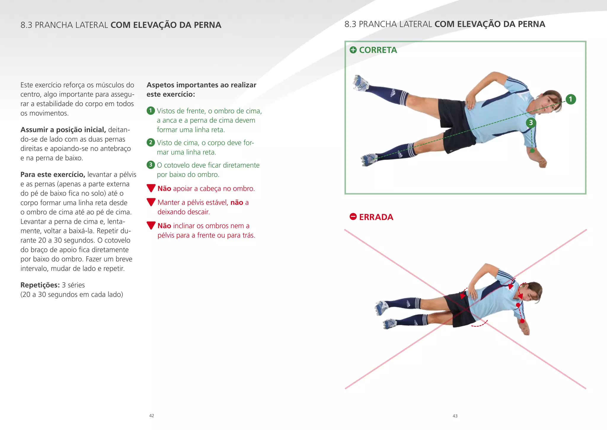 8.3 PRANCHA LATERAL COM ELEVAÇÃO DA PERNA

8.3 PRANCHA LATERAL COM ELEVAÇÃO DA PERNA
CORRETA

Este exercício reforça os músculos do
centro, algo importante para assegurar a estabilidade do corpo em todos
os movimentos.
Assumir a posição inicial, deitando-se de lado com as duas pernas
direitas e apoiando-se no antebraço
e na perna de baixo.

Aspetos importantes ao realizar
este exercício:
1

1

Vistos de frente, o ombro de cima,

a anca e a perna de cima devem
formar uma linha reta.

2

Visto de cima, o corpo deve for
mar uma linha reta.

3

3

O cotovelo deve ficar diretamente
por baixo do ombro.

Para este exercício, levantar a pélvis
e as pernas (apenas a parte externa
do pé de baixo fica no solo) até o
corpo formar uma linha reta desde
o ombro de cima até ao pé de cima.
Levantar a perna de cima e, lentamente, voltar a baixá-la. Repetir durante 20 a 30 segundos. O cotovelo
do braço de apoio fica diretamente
por baixo do ombro. Fazer um breve
intervalo, mudar de lado e repetir.

N
 ão apoiar a cabeça no ombro.
M
 anter a pélvis estável, não a
deixando descair.
N
 ão inclinar os ombros nem a
pélvis para a frente ou para trás.

ERRADA

Repetições: 3 séries
(20 a 30 segundos em cada lado)

42

43

 