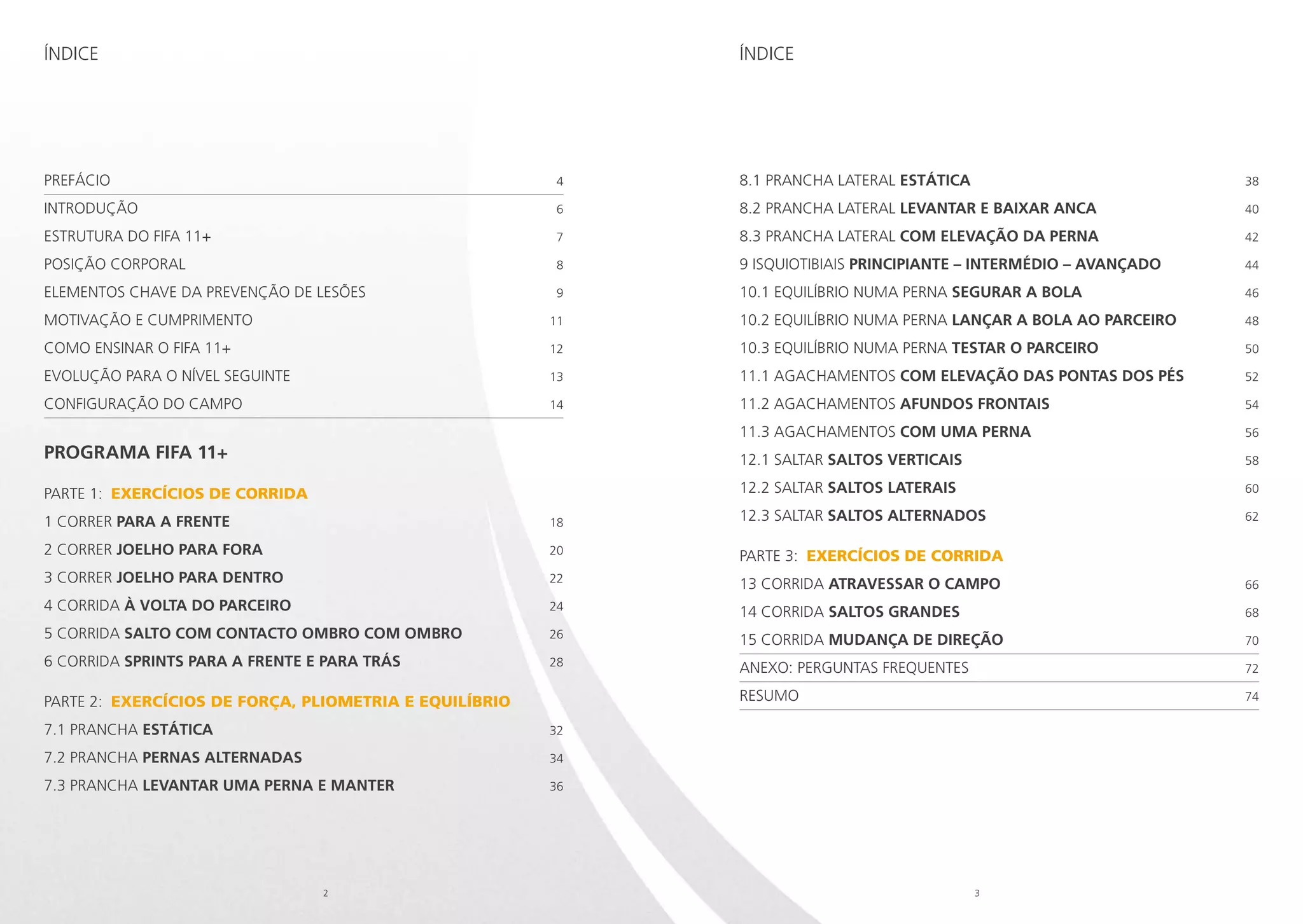 Índice

Índice

Prefácio 	

4

8.1 PRANCHA LATERAL ESTÁTICA 	

38

Introdução	

6

8.2 PRANCHA LATERAL LEVANTAR E BAIXAR ANCA 	

40

Estrutura do FIFA 11+	

7

8.3 PRANCHA LATERAL COM ELEVAÇÃO DA PERNA 	

42

POSIÇÃO CORPORAL 	

8

9 ISQUIOTIBIAIS PRINCIPIANTE – INTERMÉDIO – AVANÇADO	

44

Elementos chave da prevenção de lesões	

9

10.1 EQUILÍBRIO NUMA PERNA SEGURAR A BOLA 	

46

Motivação e cumprimento 	

11

10.2 EQUILÍBRIO NUMA PERNA LANÇAR A BOLA AO PARCEIRO	

48

Como ensinar o FIFA 11+	

12

10.3 EQUILÍBRIO NUMA PERNA TESTAR O PARCEIRO 	

50

Evolução para o nível seguinte	

13

11.1 AGACHAMENTOS COM ELEVAÇÃO DAS PONTAS DOS PÉS 	

52

Configuração do campo	

14

11.2 AGACHAMENTOS AFUNDOS FRONTAIS 	

54

11.3 AGACHAMENTOS COM UMA PERNA 	

56

programa FIFA 11+

12.1 SALTAR SALTOS VERTICAIS 	

58

PARTe 1: EXERCÍCIOS DE CORRIDA

12.2 SALTAR SALTOS LATERAIS 	

60

12.3 SALTAR SALTOS ALTERNADOS 	

62

1 CORRER PARA A FRENTE 	

18

2 CORRER JOELHO PARA FORA 	

20

PARTe 3: EXERCÍCIOS DE CORRIDA

3 CORRER JOELHO PARA DENTRO	

22

13 CORRIDA ATRAVESSAR O CAMPO 	

66

4 CORRIDA À VOLTA DO PARCEIRO	

24

14 CORRIDA SALTOS GRANDES 	

68

5 CORRIDA SALTO COM CONTACTO OMBRO COM OMBRO 	

26

15 CORRIDA MUDANÇA DE DIREÇÃO 	

70

6 CORRIDA SPRINTS PARA A FRENTE E PARA TRÁS	

28

Anexo: Perguntas frequentes 	

72

Resumo	

74

PARTe 2: EXERCÍCIOS DE FORÇA, PLIOMETRIA E EQUILÍBRIO
7.1 PRANCHA ESTÁTICA 	

32

7.2 PRANCHA PERNAS ALTERNADAS 	

34

7.3 PRANCHA LEVANTAR UMA PERNA E MANTER 	

36

2

3

 