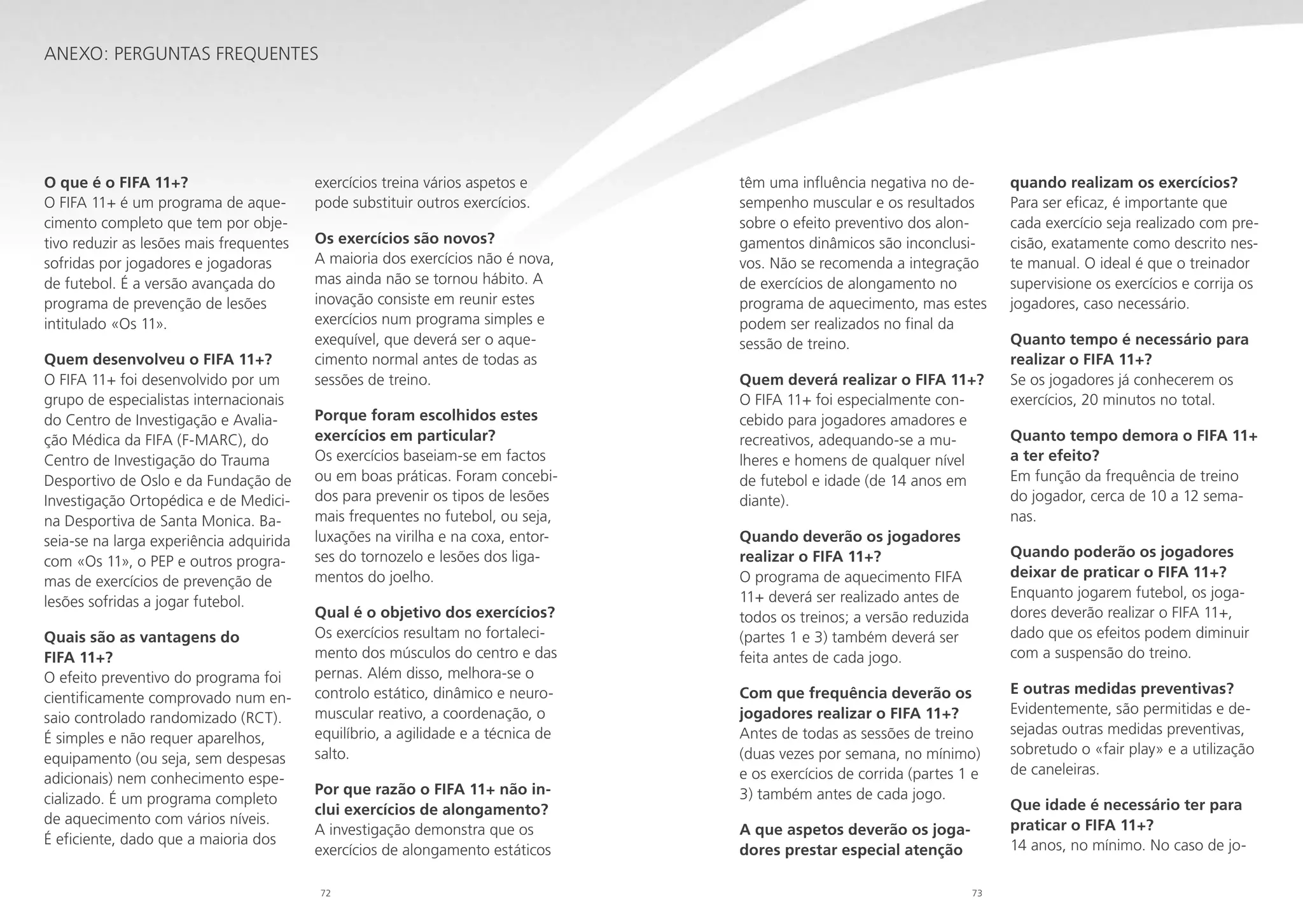 Anexo: Perguntas frequentes

O que é o FIFA 11+?
O FIFA 11+ é um programa de aquecimento completo que tem por objetivo reduzir as lesões mais frequentes
sofridas por jogadores e jogadoras
de futebol. É a versão avançada do
programa de prevenção de lesões
intitulado «Os 11».
Quem desenvolveu o FIFA 11+?
O FIFA 11+ foi desenvolvido por um
grupo de especialistas internacionais
do Centro de Investigação e Avaliação Médica da FIFA (F-MARC), do
Centro de Investigação do Trauma
Desportivo de Oslo e da Fundação de
Investigação Ortopédica e de Medicina Desportiva de Santa Monica. Baseia-se na larga experiência adquirida
com «Os 11», o PEP e outros programas de exercícios de prevenção de
lesões sofridas a jogar futebol.
Quais são as vantagens do
FIFA 11+?
O efeito preventivo do programa foi
cientificamente comprovado num ensaio controlado randomizado (RCT).
É simples e não requer aparelhos,
equipamento (ou seja, sem despesas
adicionais) nem conhecimento especializado. É um programa completo
de aquecimento com vários níveis.
É eficiente, dado que a maioria dos

exercícios treina vários aspetos e
pode substituir outros exercícios.
Os exercícios são novos?
A maioria dos exercícios não é nova,
mas ainda não se tornou hábito. A
inovação consiste em reunir estes
exercícios num programa simples e
exequível, que deverá ser o aquecimento normal antes de todas as
sessões de treino.
Porque foram escolhidos estes
exercícios em particular?
Os exercícios baseiam-se em factos
ou em boas práticas. Foram concebidos para prevenir os tipos de lesões
mais frequentes no futebol, ou seja,
luxações na virilha e na coxa, entorses do tornozelo e lesões dos ligamentos do joelho.
Qual é o objetivo dos exercícios?
Os exercícios resultam no fortalecimento dos músculos do centro e das
pernas. Além disso, melhora-se o
controlo estático, dinâmico e neuromuscular reativo, a coordenação, o
equilíbrio, a agilidade e a técnica de
salto.
Por que razão o FIFA 11+ não inclui exercícios de alongamento?
A investigação demonstra que os
exercícios de alongamento estáticos
72

têm uma influência negativa no desempenho muscular e os resultados
sobre o efeito preventivo dos alongamentos dinâmicos são inconclusivos. Não se recomenda a integração
de exercícios de alongamento no
programa de aquecimento, mas estes
podem ser realizados no final da
sessão de treino.
Quem deverá realizar o FIFA 11+?
O FIFA 11+ foi especialmente concebido para jogadores amadores e
recreativos, adequando-se a mulheres e homens de qualquer nível
de futebol e idade (de 14 anos em
diante).
Quando deverão os jogadores
realizar o FIFA 11+?
O programa de aquecimento FIFA
11+ deverá ser realizado antes de
todos os treinos; a versão reduzida
(partes 1 e 3) também deverá ser
feita antes de cada jogo.

quando realizam os exercícios?
Para ser eficaz, é importante que
cada exercício seja realizado com precisão, exatamente como descrito neste manual. O ideal é que o treinador
supervisione os exercícios e corrija os
jogadores, caso necessário.
Quanto tempo é necessário para
realizar o FIFA 11+?
Se os jogadores já conhecerem os
exercícios, 20 minutos no total.
Quanto tempo demora o FIFA 11+
a ter efeito?
Em função da frequência de treino
do jogador, cerca de 10 a 12 semanas.
Quando poderão os jogadores
deixar de praticar o FIFA 11+?
Enquanto jogarem futebol, os jogadores deverão realizar o FIFA 11+,
dado que os efeitos podem diminuir
com a suspensão do treino.

Com que frequência deverão os
jogadores realizar o FIFA 11+?
Antes de todas as sessões de treino
(duas vezes por semana, no mínimo)
e os exercícios de corrida (partes 1 e
3) também antes de cada jogo.
A que aspetos deverão os jogadores prestar especial atenção
73

E outras medidas preventivas?
Evidentemente, são permitidas e desejadas outras medidas preventivas,
sobretudo o «fair play» e a utilização
de caneleiras.
Que idade é necessário ter para
praticar o FIFA 11+?
14 anos, no mínimo. No caso de jo-

 