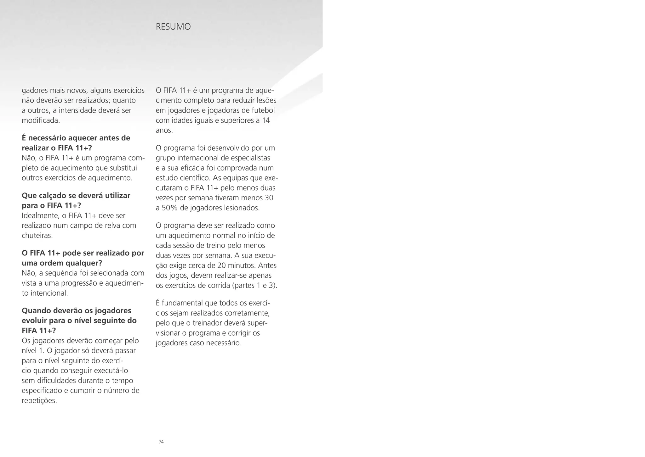Resumo

gadores mais novos, alguns exercícios
não deverão ser realizados; quanto
a outros, a intensidade deverá ser
modificada.
É necessário aquecer antes de
realizar o FIFA 11+?
Não, o FIFA 11+ é um programa completo de aquecimento que substitui
outros exercícios de aquecimento.
Que calçado se deverá utilizar
para o FIFA 11+?
Idealmente, o FIFA 11+ deve ser
realizado num campo de relva com
chuteiras.
O FIFA 11+ pode ser realizado por
uma ordem qualquer?
Não, a sequência foi selecionada com
vista a uma progressão e aquecimento intencional.
Quando deverão os jogadores
evoluir para o nível seguinte do
FIFA 11+?
Os jogadores deverão começar pelo
nível 1. O jogador só deverá passar
para o nível seguinte do exercício quando conseguir executá-lo
sem dificuldades durante o tempo
especificado e cumprir o número de
repetições.

O FIFA 11+ é um programa de aquecimento completo para reduzir lesões
em jogadores e jogadoras de futebol
com idades iguais e superiores a 14
anos.
O programa foi desenvolvido por um
grupo internacional de especialistas
e a sua eficácia foi comprovada num
estudo científico. As equipas que executaram o FIFA 11+ pelo menos duas
vezes por semana tiveram menos 30
a 50% de jogadores lesionados.
O programa deve ser realizado como
um aquecimento normal no início de
cada sessão de treino pelo menos
duas vezes por semana. A sua execução exige cerca de 20 minutos. Antes
dos jogos, devem realizar-se apenas
os exercícios de corrida (partes 1 e 3).
É fundamental que todos os exercícios sejam realizados corretamente,
pelo que o treinador deverá supervisionar o programa e corrigir os
jogadores caso necessário.

74

 